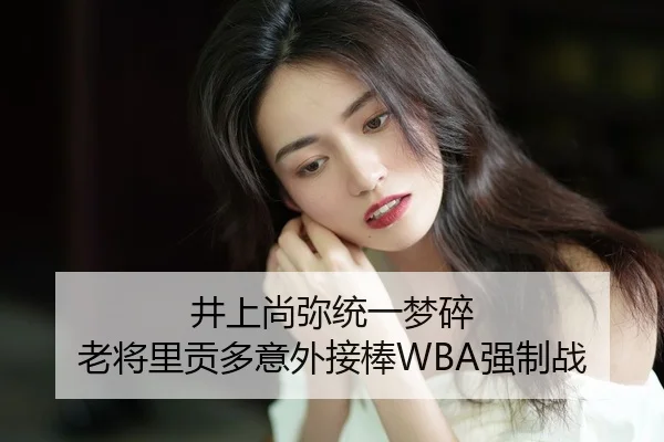 井上尚弥统一梦碎 老将里贡多意外接棒WBA强制战